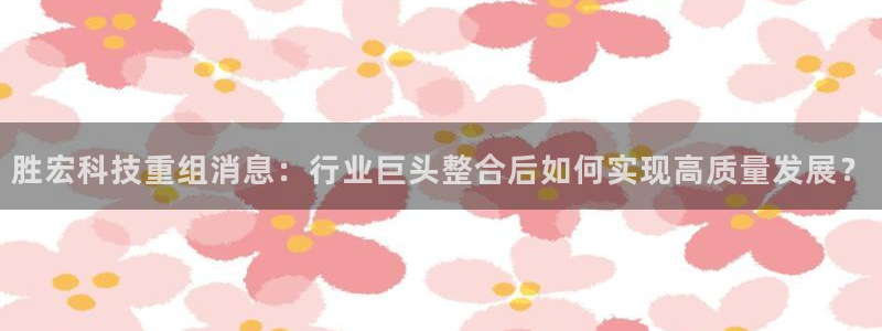 胜宏科技重组消息：行业巨头整合后如何实现高质量发展？