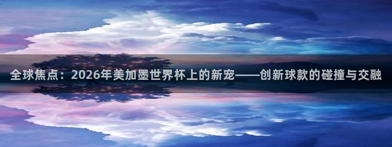 全球焦点：2026年美加墨世界杯上的新宠——创新球款的碰撞与交融