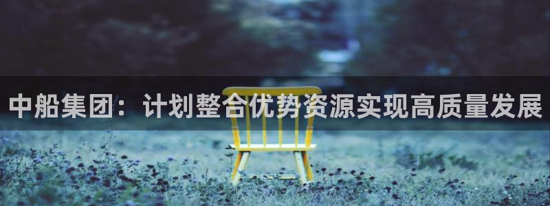 中船集团：计划整合优势资源实现高质量发展