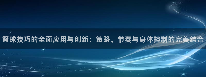 篮球技巧的全面应用与创新：策略、节奏与身体控制的完美结合